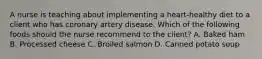 A nurse is teaching about implementing a heart-healthy diet to a client who has coronary artery disease. Which of the following foods should the nurse recommend to the client? A. Baked ham B. Processed cheese C. Broiled salmon D. Canned potato soup