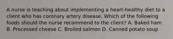 A nurse is teaching about implementing a heart-healthy diet to a client who has coronary artery disease. Which of the following foods should the nurse recommend to the client? A. Baked ham B. Processed cheese C. Broiled salmon D. Canned potato soup