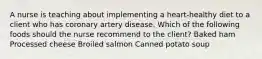 A nurse is teaching about implementing a heart-healthy diet to a client who has coronary artery disease. Which of the following foods should the nurse recommend to the client? Baked ham Processed cheese Broiled salmon Canned potato soup