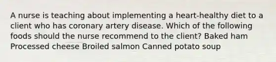 A nurse is teaching about implementing a heart-healthy diet to a client who has coronary artery disease. Which of the following foods should the nurse recommend to the client? Baked ham Processed cheese Broiled salmon Canned potato soup