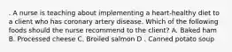 . A nurse is teaching about implementing a heart-healthy diet to a client who has coronary artery disease. Which of the following foods should the nurse recommend to the client? A. Baked ham B. Processed cheese C. Broiled salmon D . Canned potato soup