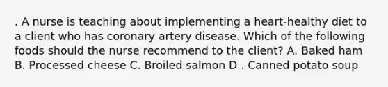 . A nurse is teaching about implementing a heart-healthy diet to a client who has coronary artery disease. Which of the following foods should the nurse recommend to the client? A. Baked ham B. Processed cheese C. Broiled salmon D . Canned potato soup