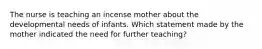 The nurse is teaching an incense mother about the developmental needs of infants. Which statement made by the mother indicated the need for further teaching?