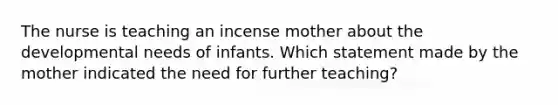 The nurse is teaching an incense mother about the developmental needs of infants. Which statement made by the mother indicated the need for further teaching?