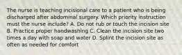 The nurse is teaching incisional care to a patient who is being discharged after abdominal surgery. Which priority instruction must the nurse include? A. Do not rub or touch the incision site B. Practice proper handwashing C. Clean the incision site two times a day with soap and water D. Splint the incision site as often as needed for comfort