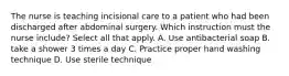 The nurse is teaching incisional care to a patient who had been discharged after abdominal surgery. Which instruction must the nurse include? Select all that apply. A. Use antibacterial soap B. take a shower 3 times a day C. Practice proper hand washing technique D. Use sterile technique