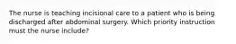 The nurse is teaching incisional care to a patient who is being discharged after abdominal surgery. Which priority instruction must the nurse include?