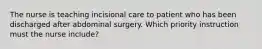 The nurse is teaching incisional care to patient who has been discharged after abdominal surgery. Which priority instruction must the nurse include?