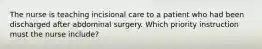 The nurse is teaching incisional care to a patient who had been discharged after abdominal surgery. Which priority instruction must the nurse include?