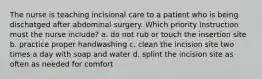 The nurse is teaching incisional care to a patient who is being dischatged after abdominal surgery. Which priority instruction must the nurse include? a. do not rub or touch the insertion site b. practice proper handwashing c. clean the incision site two times a day with soap and water d. splint the incision site as often as needed for comfort