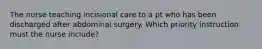 The nurse teaching incisional care to a pt who has been discharged after abdominal surgery. Which priority instruction must the nurse include?