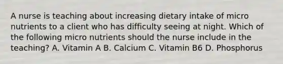 A nurse is teaching about increasing dietary intake of micro nutrients to a client who has difficulty seeing at night. Which of the following micro nutrients should the nurse include in the teaching? A. Vitamin A B. Calcium C. Vitamin B6 D. Phosphorus