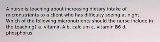 A nurse is teaching about increasing dietary intake of micronutrients to a client who has difficulty seeing at night. Which of the following micronutrients should the nurse include in the teaching? a. vitamin A b. calcium c. vitamin B6 d. phosphorus