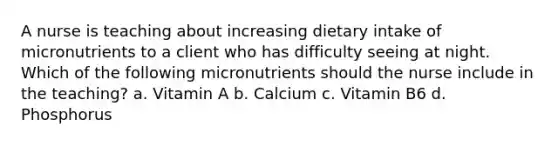 A nurse is teaching about increasing dietary intake of micronutrients to a client who has difficulty seeing at night. Which of the following micronutrients should the nurse include in the teaching? a. Vitamin A b. Calcium c. Vitamin B6 d. Phosphorus