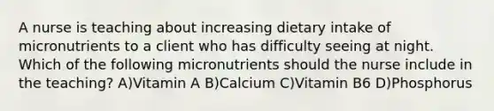 A nurse is teaching about increasing dietary intake of micronutrients to a client who has difficulty seeing at night. Which of the following micronutrients should the nurse include in the teaching? A)Vitamin A B)Calcium C)Vitamin B6 D)Phosphorus