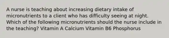 A nurse is teaching about increasing dietary intake of micronutrients to a client who has difficulty seeing at night. Which of the following micronutrients should the nurse include in the teaching? Vitamin A Calcium Vitamin B6 Phosphorus