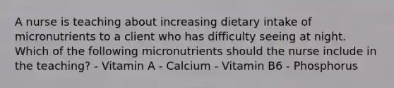 A nurse is teaching about increasing dietary intake of micronutrients to a client who has difficulty seeing at night. Which of the following micronutrients should the nurse include in the teaching? - Vitamin A - Calcium - Vitamin B6 - Phosphorus