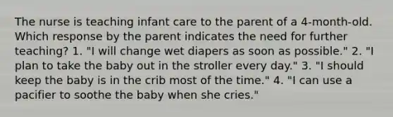 The nurse is teaching infant care to the parent of a 4-month-old. Which response by the parent indicates the need for further teaching? 1. "I will change wet diapers as soon as possible." 2. "I plan to take the baby out in the stroller every day." 3. "I should keep the baby is in the crib most of the time." 4. "I can use a pacifier to soothe the baby when she cries."