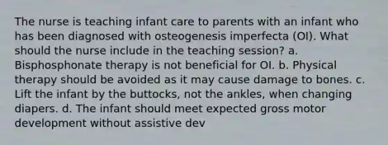 The nurse is teaching infant care to parents with an infant who has been diagnosed with osteogenesis imperfecta (OI). What should the nurse include in the teaching session? a. Bisphosphonate therapy is not beneficial for OI. b. Physical therapy should be avoided as it may cause damage to bones. c. Lift the infant by the buttocks, not the ankles, when changing diapers. d. The infant should meet expected gross motor development without assistive dev