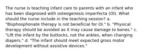 The nurse is teaching infant care to parents with an infant who has been diagnosed with osteogenesis imperfecta (OI). What should the nurse include in the teaching session? a. "Bisphosphonate therapy is not beneficial for OI." b. "Physical therapy should be avoided as it may cause damage to bones." c. "Lift the infant by the buttocks, not the ankles, when changing diapers." d. "The infant should meet expected gross motor development without assistive devices."