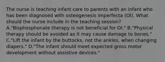 The nurse is teaching infant care to parents with an infant who has been diagnosed with osteogenesis imperfecta (OI). What should the nurse include in the teaching session? A."Bisphosphonate therapy is not beneficial for OI." B."Physical therapy should be avoided as it may cause damage to bones." C."Lift the infant by the buttocks, not the ankles, when changing diapers." D."The infant should meet expected gross motor development without assistive devices."