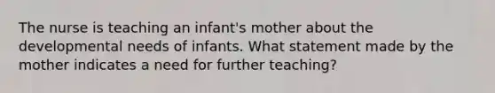 The nurse is teaching an infant's mother about the developmental needs of infants. What statement made by the mother indicates a need for further teaching?