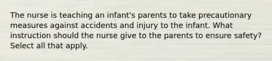 The nurse is teaching an infant's parents to take precautionary measures against accidents and injury to the infant. What instruction should the nurse give to the parents to ensure safety? Select all that apply.