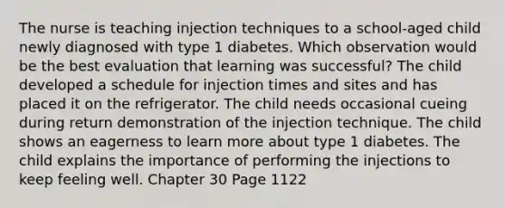 The nurse is teaching injection techniques to a school-aged child newly diagnosed with type 1 diabetes. Which observation would be the best evaluation that learning was successful? The child developed a schedule for injection times and sites and has placed it on the refrigerator. The child needs occasional cueing during return demonstration of the injection technique. The child shows an eagerness to learn more about type 1 diabetes. The child explains the importance of performing the injections to keep feeling well. Chapter 30 Page 1122