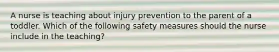 A nurse is teaching about injury prevention to the parent of a toddler. Which of the following safety measures should the nurse include in the teaching?