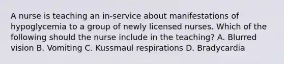 A nurse is teaching an in-service about manifestations of hypoglycemia to a group of newly licensed nurses. Which of the following should the nurse include in the teaching? A. Blurred vision B. Vomiting C. Kussmaul respirations D. Bradycardia