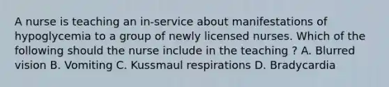 A nurse is teaching an in-service about manifestations of hypoglycemia to a group of newly licensed nurses. Which of the following should the nurse include in the teaching ? A. Blurred vision B. Vomiting C. Kussmaul respirations D. Bradycardia