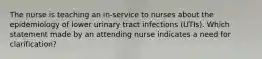 The nurse is teaching an in-service to nurses about the epidemiology of lower urinary tract infections (UTIs). Which statement made by an attending nurse indicates a need for clarification?