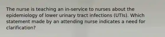 The nurse is teaching an in-service to nurses about the epidemiology of lower urinary tract infections (UTIs). Which statement made by an attending nurse indicates a need for clarification?