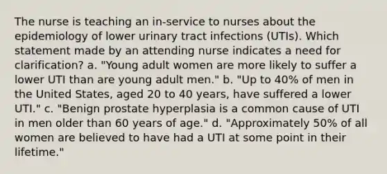 The nurse is teaching an in-service to nurses about the epidemiology of lower urinary tract infections (UTIs). Which statement made by an attending nurse indicates a need for clarification? a. "Young adult women are more likely to suffer a lower UTI than are young adult men." b. "Up to 40% of men in the United States, aged 20 to 40 years, have suffered a lower UTI." c. "Benign prostate hyperplasia is a common cause of UTI in men older than 60 years of age." d. "Approximately 50% of all women are believed to have had a UTI at some point in their lifetime."