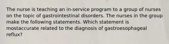 The nurse is teaching an in-service program to a group of nurses on the topic of gastrointestinal disorders. The nurses in the group make the following statements. Which statement is mostaccurate related to the diagnosis of gastroesophageal reflux?