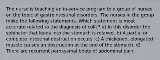 The nurse is teaching an in-service program to a group of nurses on the topic of gastrointestinal disorders. The nurses in the group make the following statements. Which statement is most accurate related to the diagnosis of colic? a) In this disorder the sphincter that leads into <a href='https://www.questionai.com/knowledge/kLccSGjkt8-the-stomach' class='anchor-knowledge'>the stomach</a> is relaxed. b) A partial or complete intestinal obstruction occurs. c) A thickened, elongated muscle causes an obstruction at the end of the stomach. d) There are recurrent paroxysmal bouts of abdominal pain.