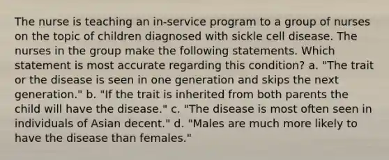 The nurse is teaching an in-service program to a group of nurses on the topic of children diagnosed with sickle cell disease. The nurses in the group make the following statements. Which statement is most accurate regarding this condition? a. "The trait or the disease is seen in one generation and skips the next generation." b. "If the trait is inherited from both parents the child will have the disease." c. "The disease is most often seen in individuals of Asian decent." d. "Males are much more likely to have the disease than females."