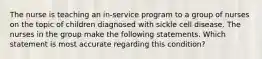 The nurse is teaching an in-service program to a group of nurses on the topic of children diagnosed with sickle cell disease. The nurses in the group make the following statements. Which statement is most accurate regarding this condition?