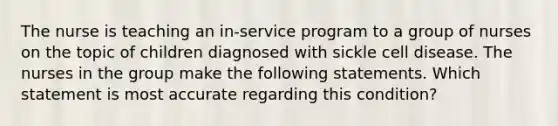 The nurse is teaching an in-service program to a group of nurses on the topic of children diagnosed with sickle cell disease. The nurses in the group make the following statements. Which statement is most accurate regarding this condition?