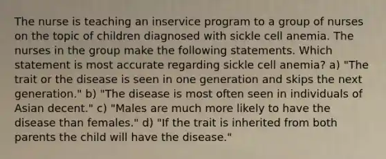 The nurse is teaching an inservice program to a group of nurses on the topic of children diagnosed with sickle cell anemia. The nurses in the group make the following statements. Which statement is most accurate regarding sickle cell anemia? a) "The trait or the disease is seen in one generation and skips the next generation." b) "The disease is most often seen in individuals of Asian decent." c) "Males are much more likely to have the disease than females." d) "If the trait is inherited from both parents the child will have the disease."