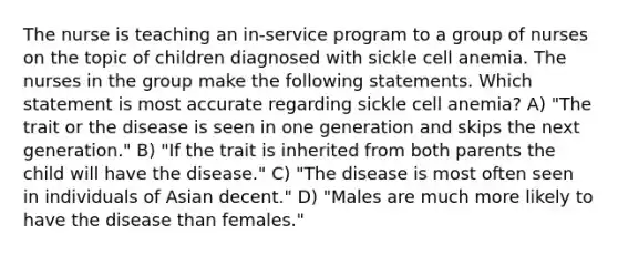 The nurse is teaching an in-service program to a group of nurses on the topic of children diagnosed with sickle cell anemia. The nurses in the group make the following statements. Which statement is most accurate regarding sickle cell anemia? A) "The trait or the disease is seen in one generation and skips the next generation." B) "If the trait is inherited from both parents the child will have the disease." C) "The disease is most often seen in individuals of Asian decent." D) "Males are much more likely to have the disease than females."