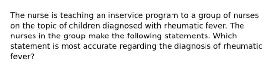 The nurse is teaching an inservice program to a group of nurses on the topic of children diagnosed with rheumatic fever. The nurses in the group make the following statements. Which statement is most accurate regarding the diagnosis of rheumatic fever?