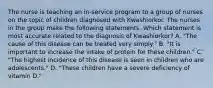 The nurse is teaching an in-service program to a group of nurses on the topic of children diagnosed with Kwashiorkor. The nurses in the group make the following statements. Which statement is most accurate related to the diagnosis of Kwashiorkor? A. "The cause of this disease can be treated very simply." B. "It is important to increase the intake of protein for these children." C. "The highest incidence of this disease is seen in children who are adolescents." D. "These children have a severe deficiency of vitamin D."