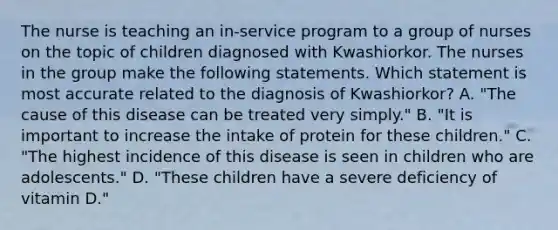 The nurse is teaching an in-service program to a group of nurses on the topic of children diagnosed with Kwashiorkor. The nurses in the group make the following statements. Which statement is most accurate related to the diagnosis of Kwashiorkor? A. "The cause of this disease can be treated very simply." B. "It is important to increase the intake of protein for these children." C. "The highest incidence of this disease is seen in children who are adolescents." D. "These children have a severe deficiency of vitamin D."