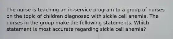 The nurse is teaching an in-service program to a group of nurses on the topic of children diagnosed with sickle cell anemia. The nurses in the group make the following statements. Which statement is most accurate regarding sickle cell anemia?