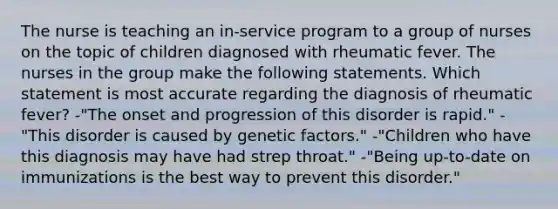 The nurse is teaching an in-service program to a group of nurses on the topic of children diagnosed with rheumatic fever. The nurses in the group make the following statements. Which statement is most accurate regarding the diagnosis of rheumatic fever? -"The onset and progression of this disorder is rapid." -"This disorder is caused by genetic factors." -"Children who have this diagnosis may have had strep throat." -"Being up-to-date on immunizations is the best way to prevent this disorder."