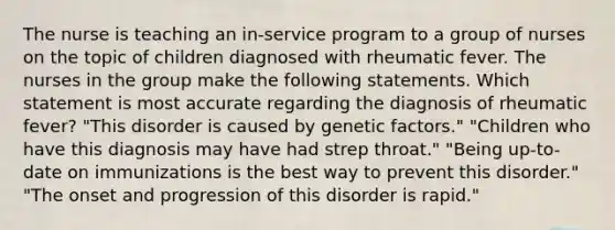 The nurse is teaching an in-service program to a group of nurses on the topic of children diagnosed with rheumatic fever. The nurses in the group make the following statements. Which statement is most accurate regarding the diagnosis of rheumatic fever? "This disorder is caused by genetic factors." "Children who have this diagnosis may have had strep throat." "Being up-to-date on immunizations is the best way to prevent this disorder." "The onset and progression of this disorder is rapid."