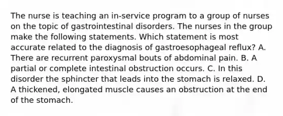 The nurse is teaching an in-service program to a group of nurses on the topic of gastrointestinal disorders. The nurses in the group make the following statements. Which statement is most accurate related to the diagnosis of gastroesophageal reflux? A. There are recurrent paroxysmal bouts of abdominal pain. B. A partial or complete intestinal obstruction occurs. C. In this disorder the sphincter that leads into the stomach is relaxed. D. A thickened, elongated muscle causes an obstruction at the end of the stomach.