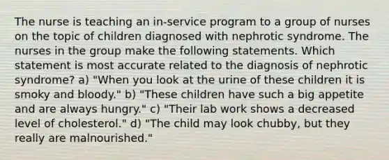 The nurse is teaching an in-service program to a group of nurses on the topic of children diagnosed with nephrotic syndrome. The nurses in the group make the following statements. Which statement is most accurate related to the diagnosis of nephrotic syndrome? a) "When you look at the urine of these children it is smoky and bloody." b) "These children have such a big appetite and are always hungry." c) "Their lab work shows a decreased level of cholesterol." d) "The child may look chubby, but they really are malnourished."