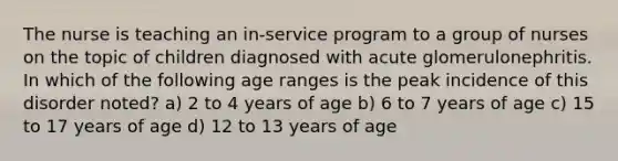 The nurse is teaching an in-service program to a group of nurses on the topic of children diagnosed with acute glomerulonephritis. In which of the following age ranges is the peak incidence of this disorder noted? a) 2 to 4 years of age b) 6 to 7 years of age c) 15 to 17 years of age d) 12 to 13 years of age